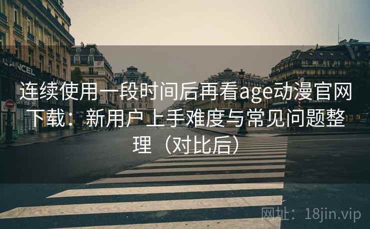 连续使用一段时间后再看age动漫官网下载：新用户上手难度与常见问题整理（对比后）