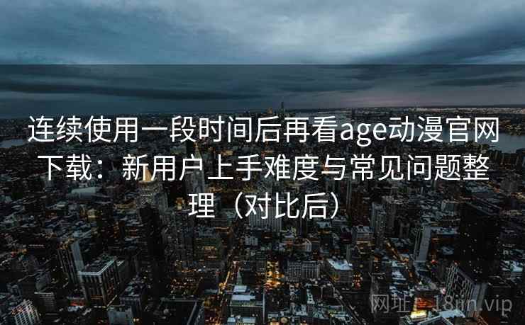 连续使用一段时间后再看age动漫官网下载：新用户上手难度与常见问题整理（对比后）