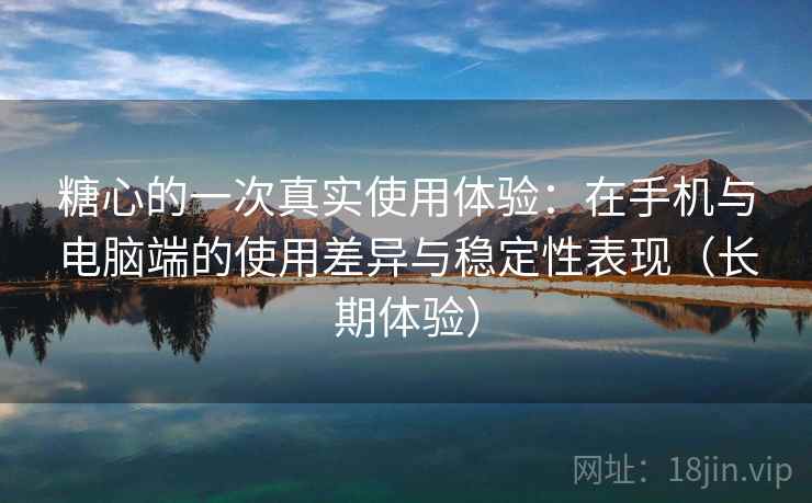 糖心的一次真实使用体验：在手机与电脑端的使用差异与稳定性表现（长期体验）