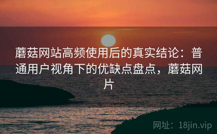 蘑菇网站高频使用后的真实结论：普通用户视角下的优缺点盘点，蘑菇网片