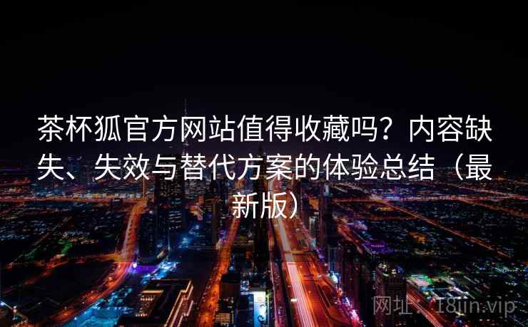 茶杯狐官方网站值得收藏吗？内容缺失、失效与替代方案的体验总结（最新版）