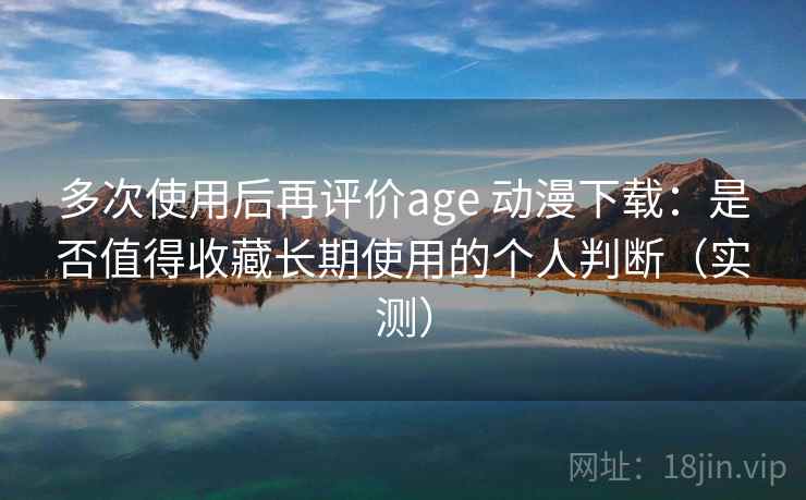 多次使用后再评价age 动漫下载：是否值得收藏长期使用的个人判断（实测）