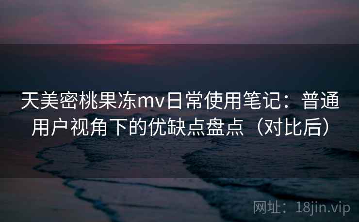 天美密桃果冻mv日常使用笔记:普通用户视角下的优缺点盘点(对比后) 天美密桃果冻mv日常使用笔记:普通用户视角下的优缺点盘点(对比后)