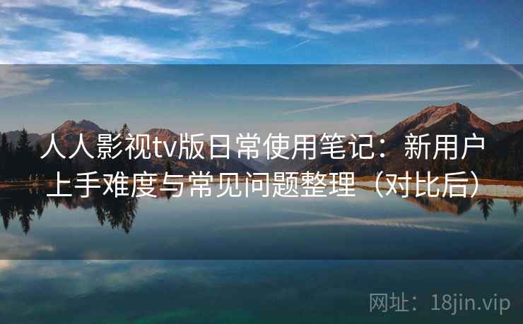 人人影视tv版日常使用笔记：新用户上手难度与常见问题整理（对比后）