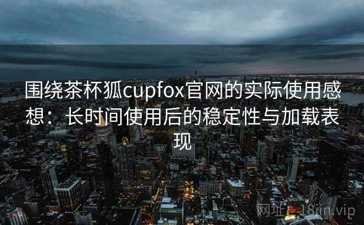 围绕茶杯狐cupfox官网的实际使用感想：长时间使用后的稳定性与加载表现