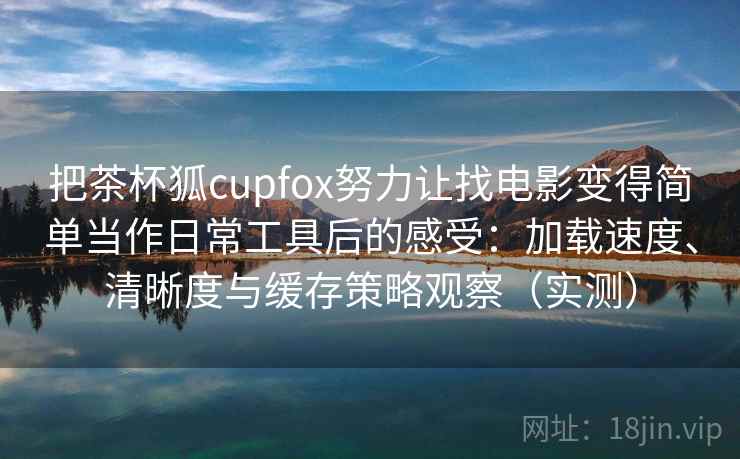 把茶杯狐cupfox努力让找电影变得简单当作日常工具后的感受：加载速度、清晰度与缓存策略观察（实测）