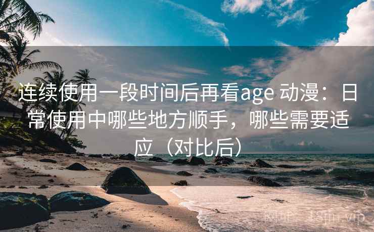 连续使用一段时间后再看age 动漫：日常使用中哪些地方顺手，哪些需要适应（对比后）
