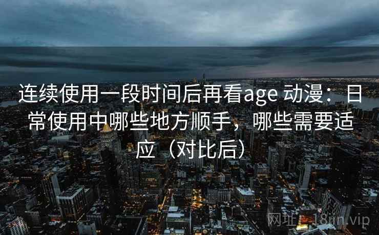 连续使用一段时间后再看age 动漫：日常使用中哪些地方顺手，哪些需要适应（对比后）