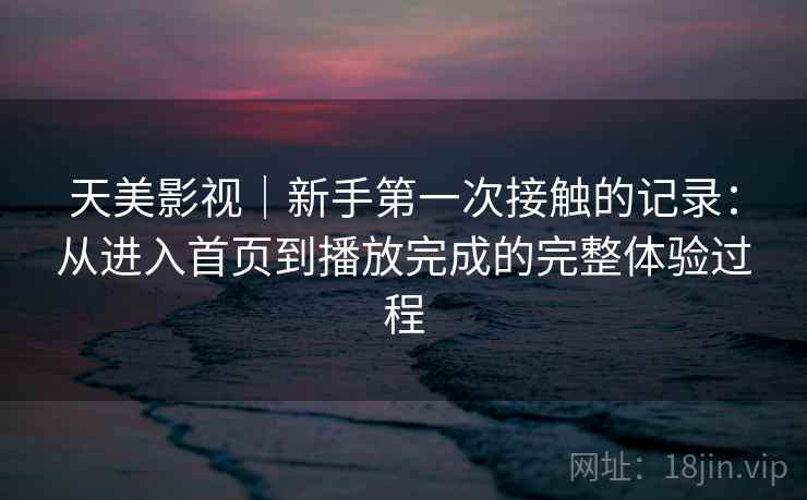 天美影视|新手第一次接触的记录:从进入首页到播放完成的完整体验过程 天美影视|新手第一次接触的记录:从进入首页到播放完成的完整体验过程