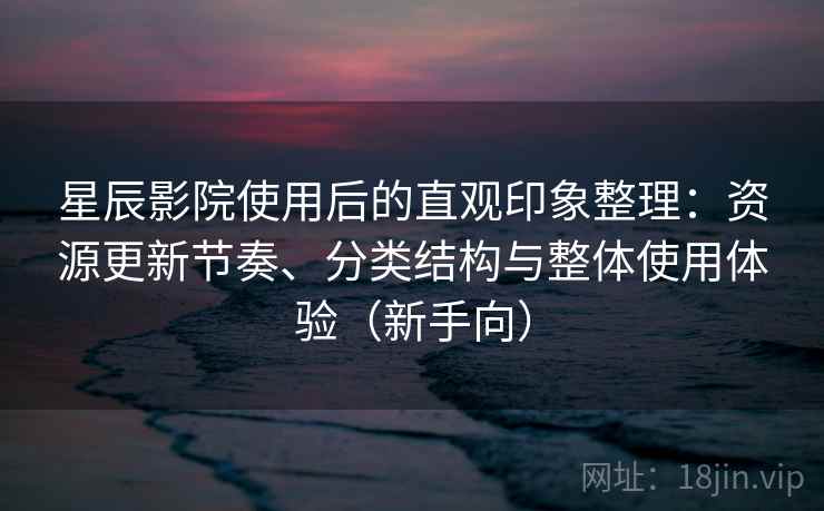 星辰影院使用后的直观印象整理：资源更新节奏、分类结构与整体使用体验（新手向）