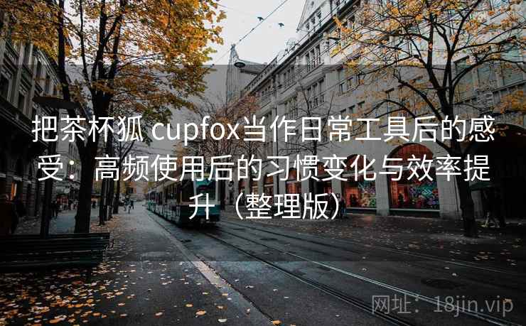 把茶杯狐 cupfox当作日常工具后的感受:高频使用后的习惯变化与效率提升(整理版) 把茶杯狐 cupfox当作日常工具后的感受:高频使用后的习惯变化与效率提升(整理版)