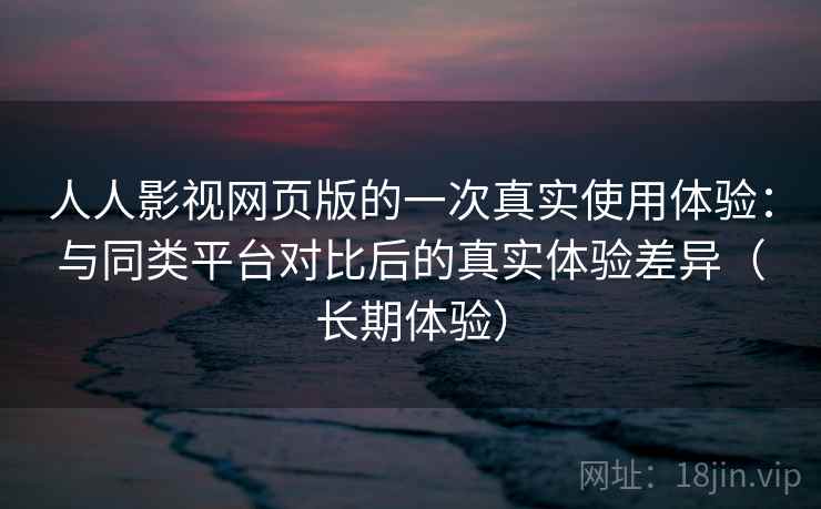 人人影视网页版的一次真实使用体验：与同类平台对比后的真实体验差异（长期体验）