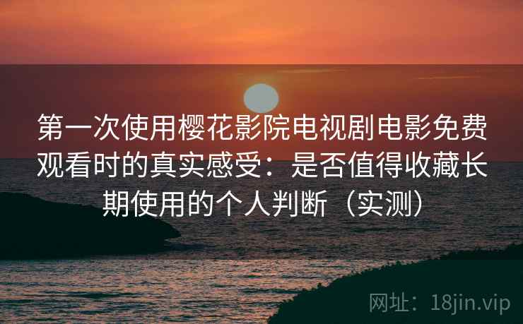 第一次使用樱花影院电视剧电影免费观看时的真实感受：是否值得收藏长期使用的个人判断（实测）