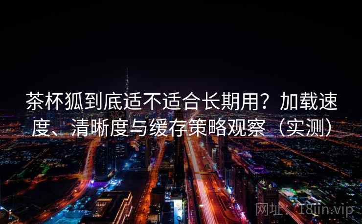 茶杯狐到底适不适合长期用？加载速度、清晰度与缓存策略观察（实测）
