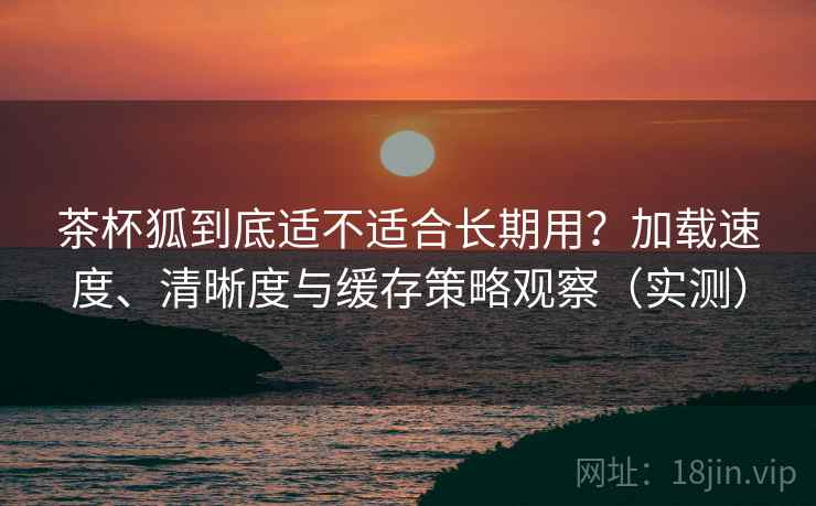茶杯狐到底适不适合长期用？加载速度、清晰度与缓存策略观察（实测）