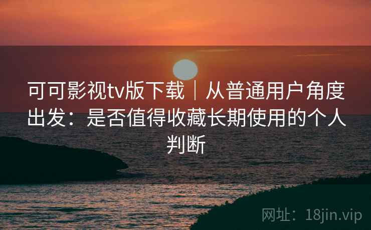 可可影视tv版下载｜从普通用户角度出发：是否值得收藏长期使用的个人判断