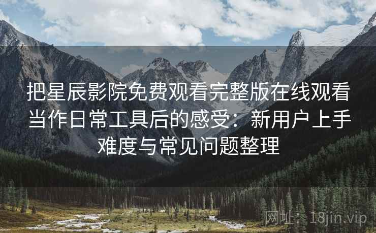 把星辰影院免费观看完整版在线观看当作日常工具后的感受：新用户上手难度与常见问题整理