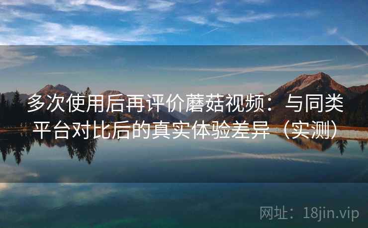 多次使用后再评价蘑菇视频：与同类平台对比后的真实体验差异（实测）