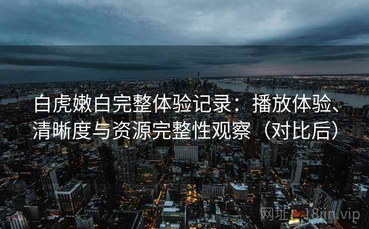 白虎嫩白完整体验记录：播放体验、清晰度与资源完整性观察（对比后）