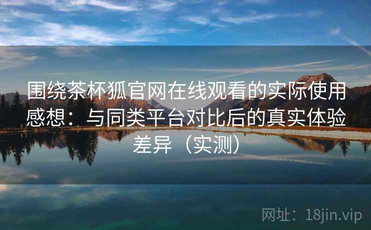 围绕茶杯狐官网在线观看的实际使用感想：与同类平台对比后的真实体验差异（实测）