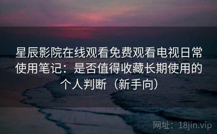 星辰影院在线观看免费观看电视日常使用笔记：是否值得收藏长期使用的个人判断（新手向）