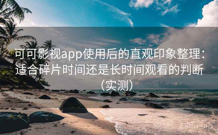 可可影视app使用后的直观印象整理：适合碎片时间还是长时间观看的判断（实测）