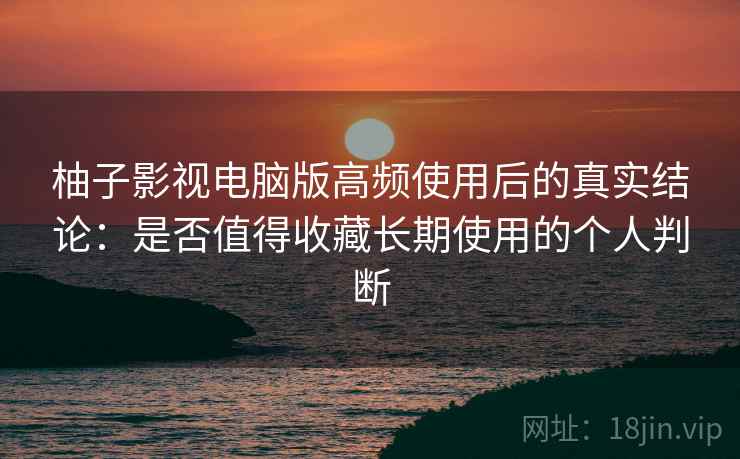 柚子影视电脑版高频使用后的真实结论：是否值得收藏长期使用的个人判断