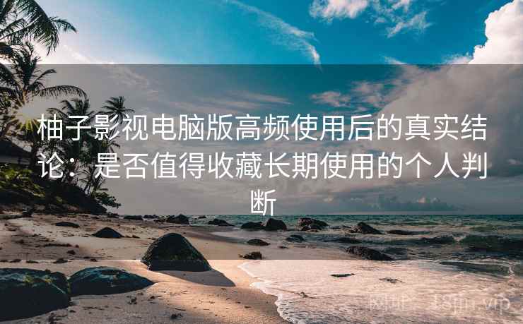 柚子影视电脑版高频使用后的真实结论：是否值得收藏长期使用的个人判断