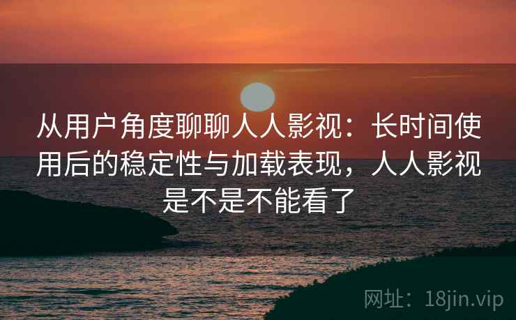 从用户角度聊聊人人影视：长时间使用后的稳定性与加载表现，人人影视是不是不能看了