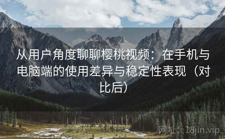 从用户角度聊聊樱桃视频：在手机与电脑端的使用差异与稳定性表现（对比后）