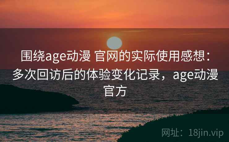 围绕age动漫 官网的实际使用感想：多次回访后的体验变化记录，age动漫官方