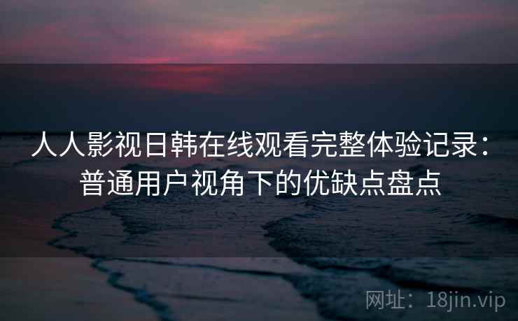 人人影视日韩在线观看完整体验记录：普通用户视角下的优缺点盘点