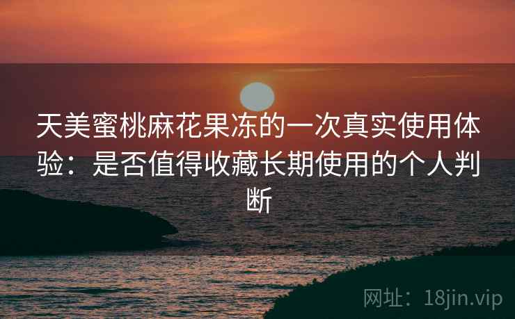 天美蜜桃麻花果冻的一次真实使用体验：是否值得收藏长期使用的个人判断