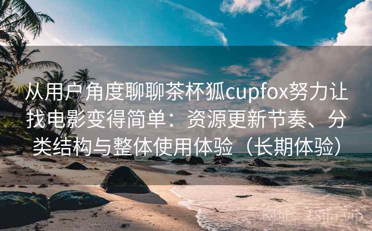从用户角度聊聊茶杯狐cupfox努力让找电影变得简单：资源更新节奏、分类结构与整体使用体验（长期体验）