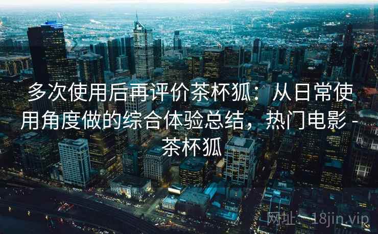 多次使用后再评价茶杯狐：从日常使用角度做的综合体验总结，热门电影 - 茶杯狐