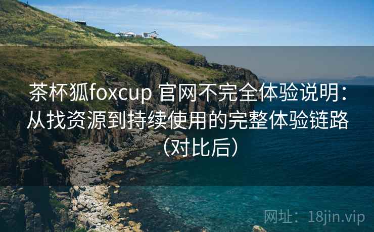 茶杯狐foxcup 官网不完全体验说明：从找资源到持续使用的完整体验链路（对比后）