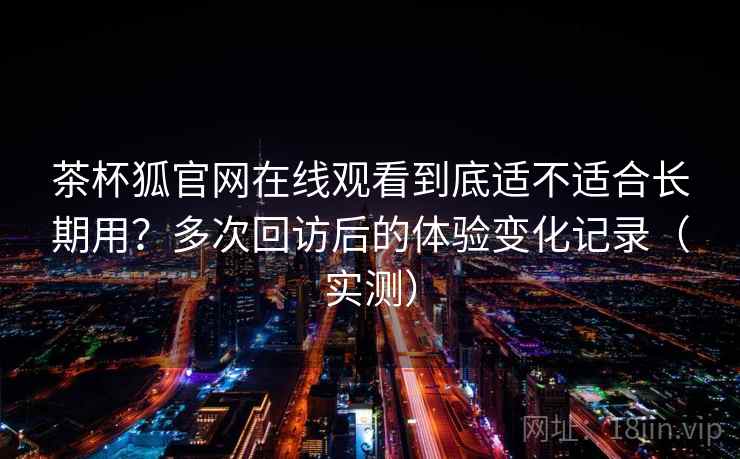 茶杯狐官网在线观看到底适不适合长期用？多次回访后的体验变化记录（实测）