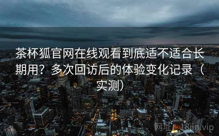 茶杯狐官网在线观看到底适不适合长期用？多次回访后的体验变化记录（实测）