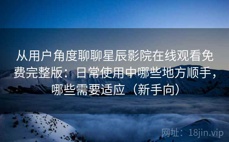 从用户角度聊聊星辰影院在线观看免费完整版：日常使用中哪些地方顺手，哪些需要适应（新手向）