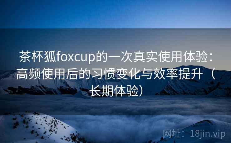 茶杯狐foxcup的一次真实使用体验：高频使用后的习惯变化与效率提升（长期体验）