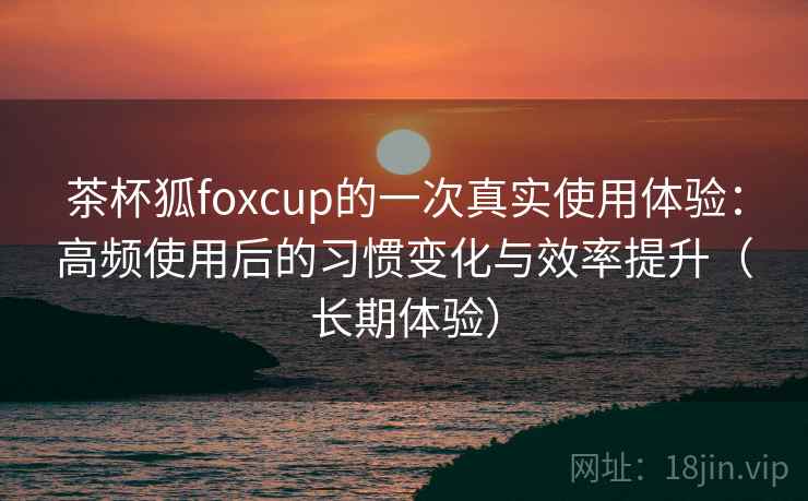 茶杯狐foxcup的一次真实使用体验：高频使用后的习惯变化与效率提升（长期体验）