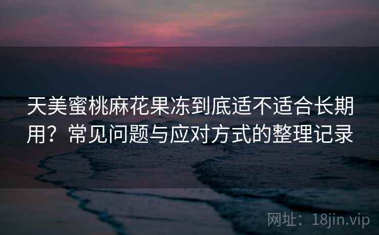 天美蜜桃麻花果冻到底适不适合长期用？常见问题与应对方式的整理记录