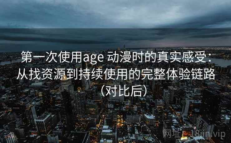 第一次使用age 动漫时的真实感受：从找资源到持续使用的完整体验链路（对比后）