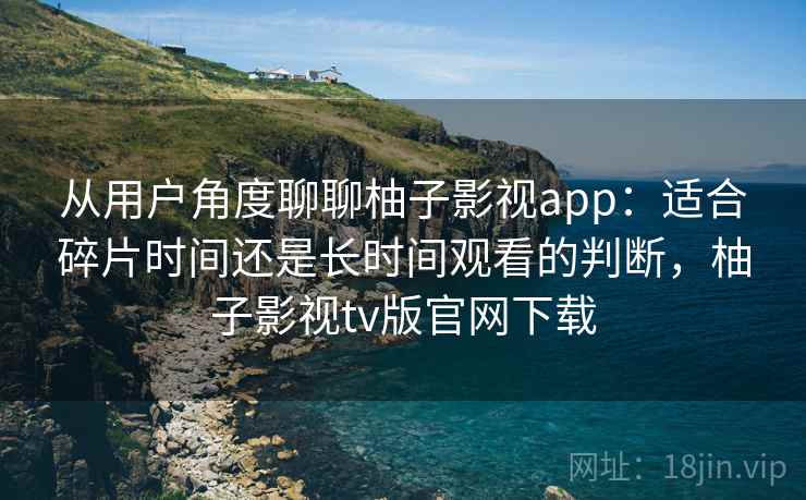 从用户角度聊聊柚子影视app：适合碎片时间还是长时间观看的判断，柚子影视tv版官网下载