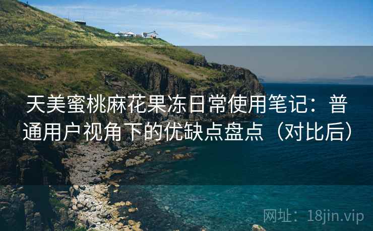 天美蜜桃麻花果冻日常使用笔记：普通用户视角下的优缺点盘点（对比后）