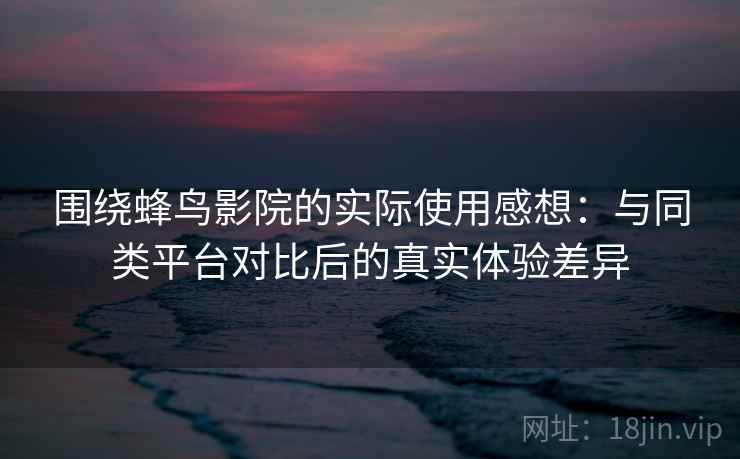 围绕蜂鸟影院的实际使用感想：与同类平台对比后的真实体验差异