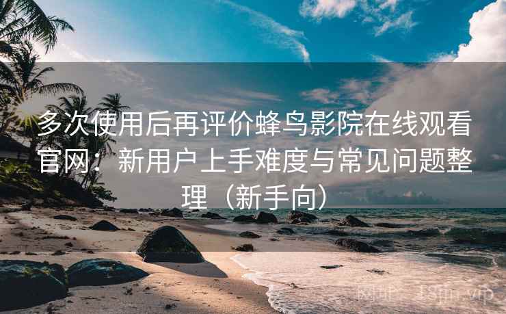 多次使用后再评价蜂鸟影院在线观看官网：新用户上手难度与常见问题整理（新手向）