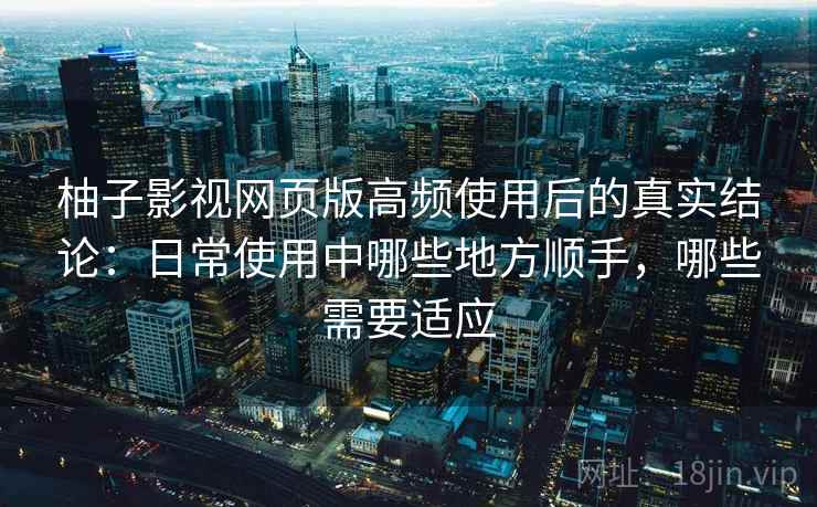 柚子影视网页版高频使用后的真实结论：日常使用中哪些地方顺手，哪些需要适应