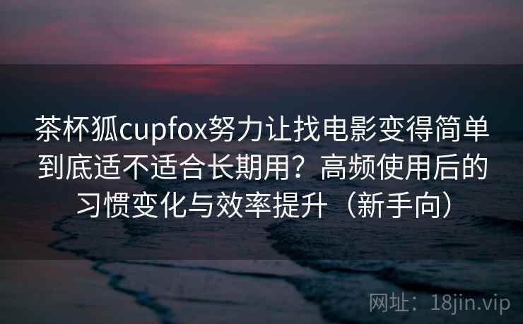 茶杯狐cupfox努力让找电影变得简单到底适不适合长期用？高频使用后的习惯变化与效率提升（新手向）