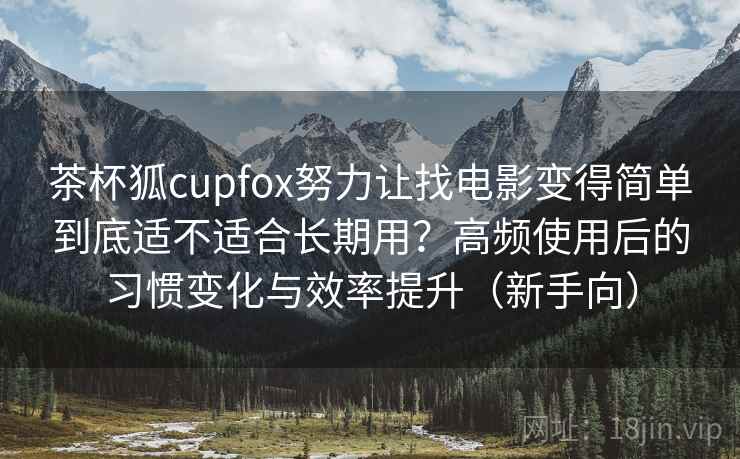茶杯狐cupfox努力让找电影变得简单到底适不适合长期用？高频使用后的习惯变化与效率提升（新手向）